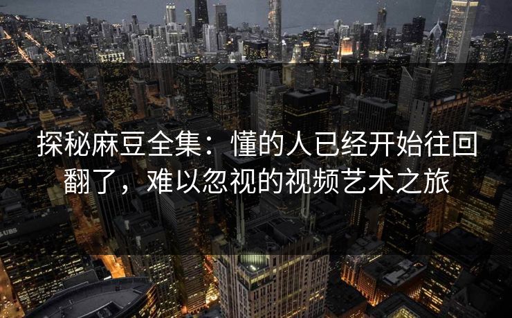 探秘麻豆全集:懂的人已经开始往回翻了,难以忽视的视频艺术之旅 第1张 探秘麻豆全集:懂的人已经开始往回翻了,难以忽视的视频艺术之旅 第1张