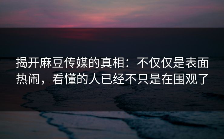 揭开麻豆传媒的真相：不仅仅是表面热闹，看懂的人已经不只是在围观了  第1张