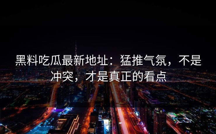 黑料吃瓜最新地址:猛推气氛,不是冲突,才是真正的看点 第1张 黑料吃瓜最新地址:猛推气氛,不是冲突,才是真正的看点 第1张