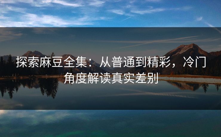 探索麻豆全集:从普通到精彩,冷门角度解读真实差别 第1张 探索麻豆全集:从普通到精彩,冷门角度解读真实差别 第1张