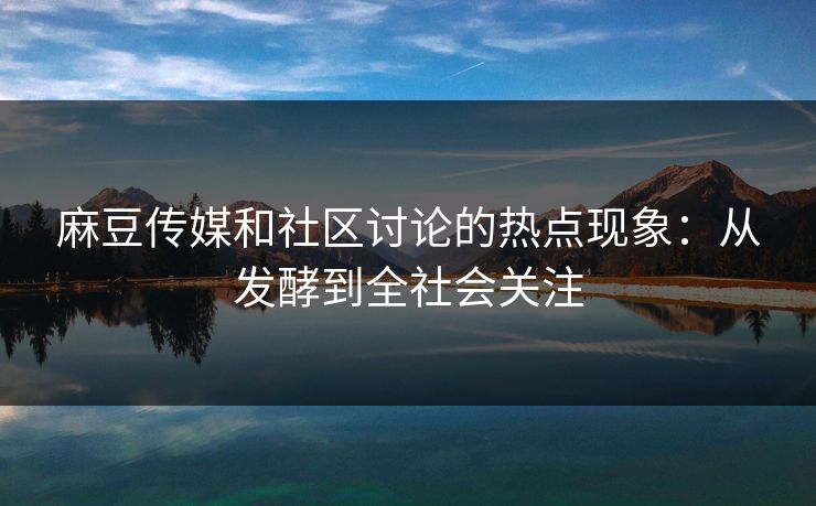 麻豆传媒和社区讨论的热点现象:从发酵到全社会关注 第1张 麻豆传媒和社区讨论的热点现象:从发酵到全社会关注 第1张