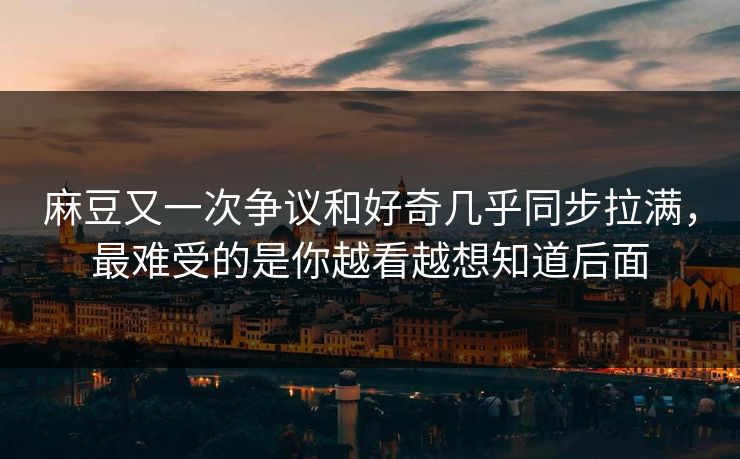 麻豆又一次争议和好奇几乎同步拉满，最难受的是你越看越想知道后面